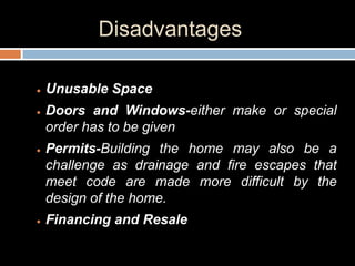 Disadvantages
 Unusable Space
 Doors and Windows-either make or special
order has to be given
 Permits-Building the home may also be a
challenge as drainage and fire escapes that
meet code are made more difficult by the
design of the home.
 Financing and Resale
 