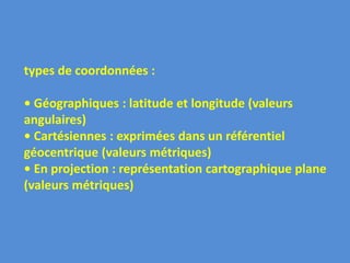 types de coordonnées :
• Géographiques : latitude et longitude (valeurs
angulaires)
• Cartésiennes : exprimées dans un référentiel
géocentrique (valeurs métriques)
• En projection : représentation cartographique plane
(valeurs métriques)
 