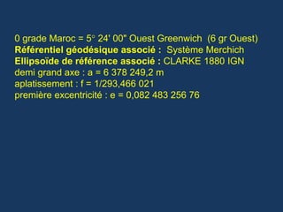 0 grade Maroc = 5° 24' 00" Ouest Greenwich (6 gr Ouest)
Référentiel géodésique associé : Système Merchich
Ellipsoïde de référence associé : CLARKE 1880 IGN
demi grand axe : a = 6 378 249,2 m
aplatissement : f = 1/293,466 021
première excentricité : e = 0,082 483 256 76
 