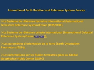 International Earth Rotation and Reference Systems Service
Le Système de référence terrestre international (International
Terrestrial Reference System/Frame (ITRS/ITRF),
Le Système de référence céleste international (International Celestial
Reference System/Frame (ICRS/ICRF)),
Les paramètres d'orientation de la Terre (Earth Orientation
Parameters (EOP)),
Les informations sur les fluides terrestres grâce au Global
Geophysical Fluids Center (GGFC)
 