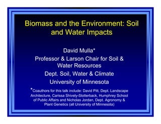 Biomass and the Environment: Soil
and Water Impacts
David Mulla*
Professor & Larson Chair for Soil &
Water Resources
Dept. Soil, Water & Climate
University of Minnesota
*Coauthors for this talk include: David Pitt, Dept. Landscape
Architecture, Carissa Shively-Slotterback, Humphrey School
of Public Affairs and Nicholas Jordan, Dept. Agronomy &
Plant Genetics (all University of Minnesota)
 