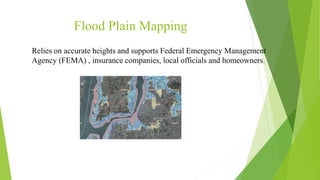 Flood Plain Mapping
Relies on accurate heights and supports Federal Emergency Management
Agency (FEMA) , insurance companies, local officials and homeowners.
 
