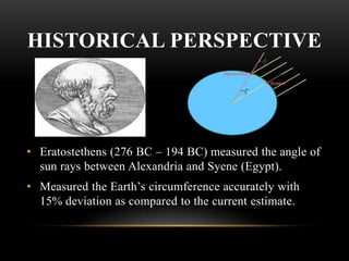 HISTORICAL PERSPECTIVE

• Eratostethens (276 BC – 194 BC) measured the angle of
sun rays between Alexandria and Syene (Egypt).
• Measured the Earth’s circumference accurately with
15% deviation as compared to the current estimate.

 