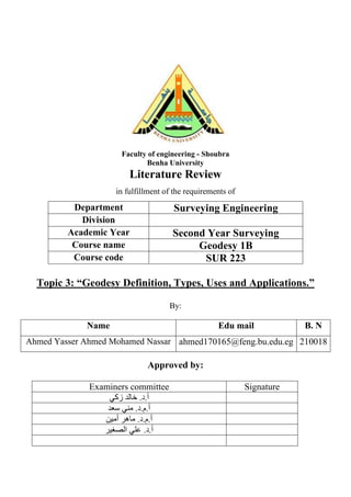Faculty of engineering - Shoubra
Benha University
Literature Review
in fulfillment of the requirements of
Department Surveying Engineering
Division
Academic Year Second Year Surveying
Course name Geodesy 1B
Course code SUR 223
Topic 3: “Geodesy Definition, Types, Uses and Applications.”
By:
Name Edu mail B. N
Ahmed Yasser Ahmed Mohamed Nassar ahmed170165@feng.bu.edu.eg 210018
Approved by:
Examiners committee Signature
‫زكي‬ ‫خالد‬ .‫د‬.‫أ‬
‫سعد‬ ‫مني‬ .‫د‬.‫م‬.‫أ‬
.‫د‬.‫م‬.‫أ‬
‫أمين‬ ‫ماهر‬
‫الصغير‬ ‫علي‬ .‫د‬.‫أ‬
 