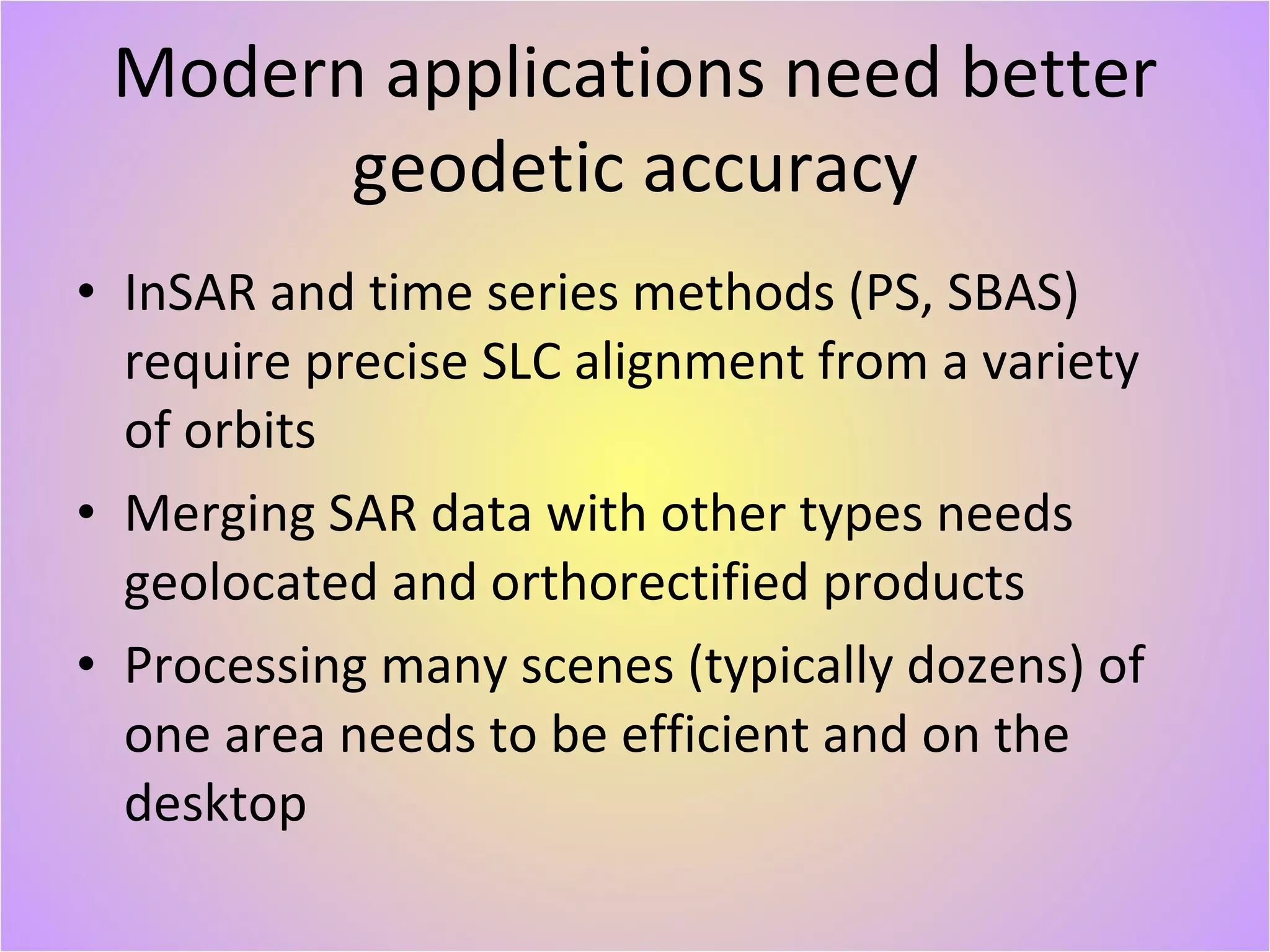 Modern applications need better geodetic accuracy InSAR and time series methods (PS, SBAS) require precise SLC alignment from a variety of orbits Merging SAR data with other types needs geolocated and orthorectified products Processing many scenes (typically dozens) of one area needs to be efficient and on the desktop 