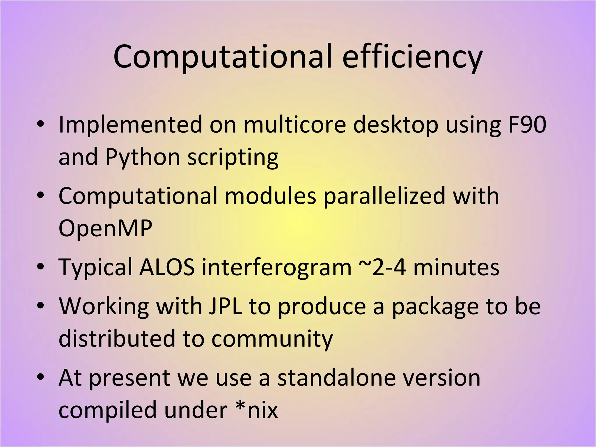 Computational efficiency Implemented on multicore desktop using F90 and Python scripting Computational modules parallelized with OpenMP Typical ALOS interferogram ~2-4 minutes Working with JPL to produce a package to be distributed to community At present we use a standalone version compiled under *nix 