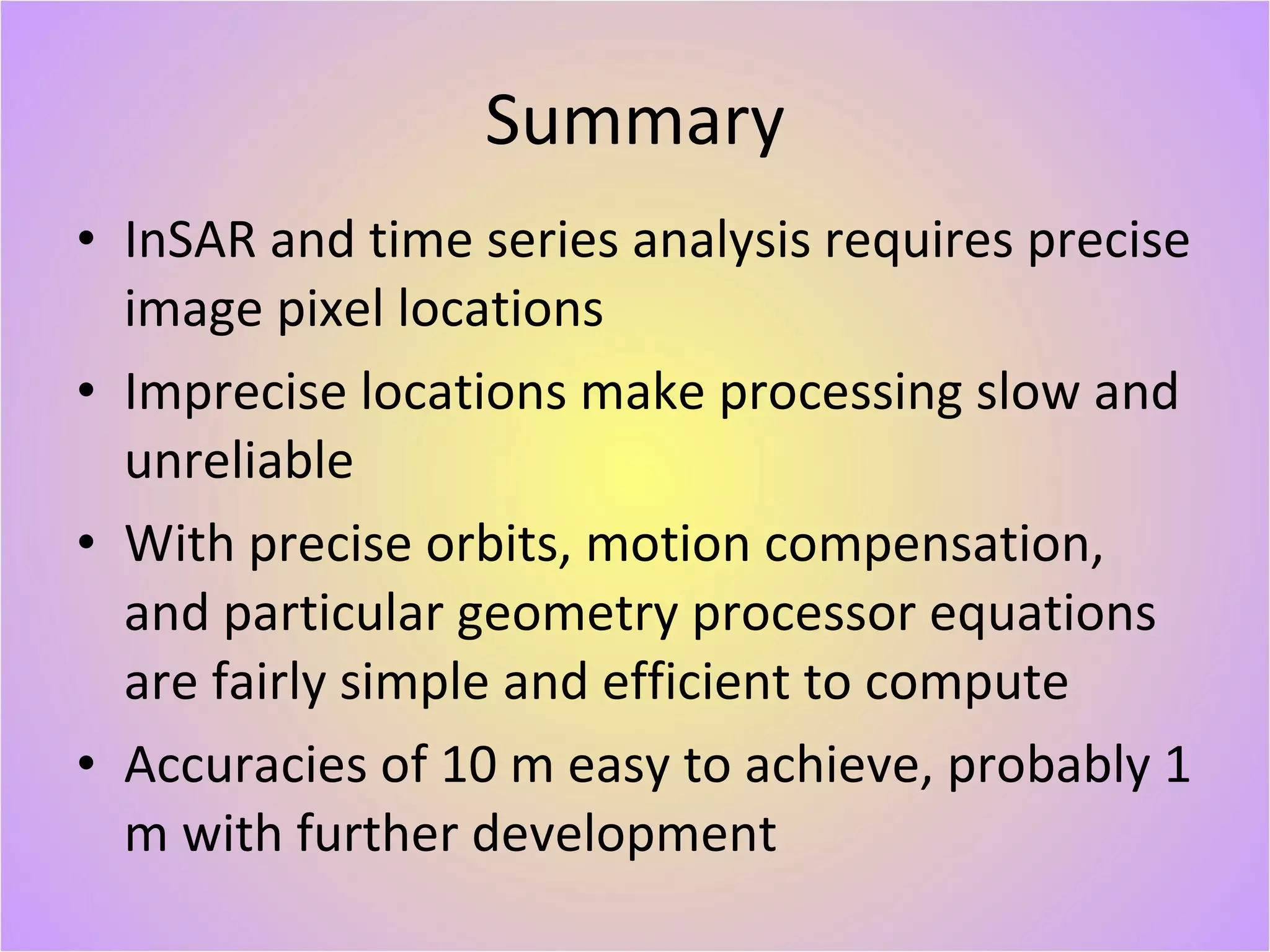 Summary InSAR and time series analysis requires precise image pixel locations Imprecise locations make processing slow and unreliable With precise orbits, motion compensation, and particular geometry processor equations are fairly simple and efficient to compute Accuracies of 10 m easy to achieve, probably 1 m with further development 