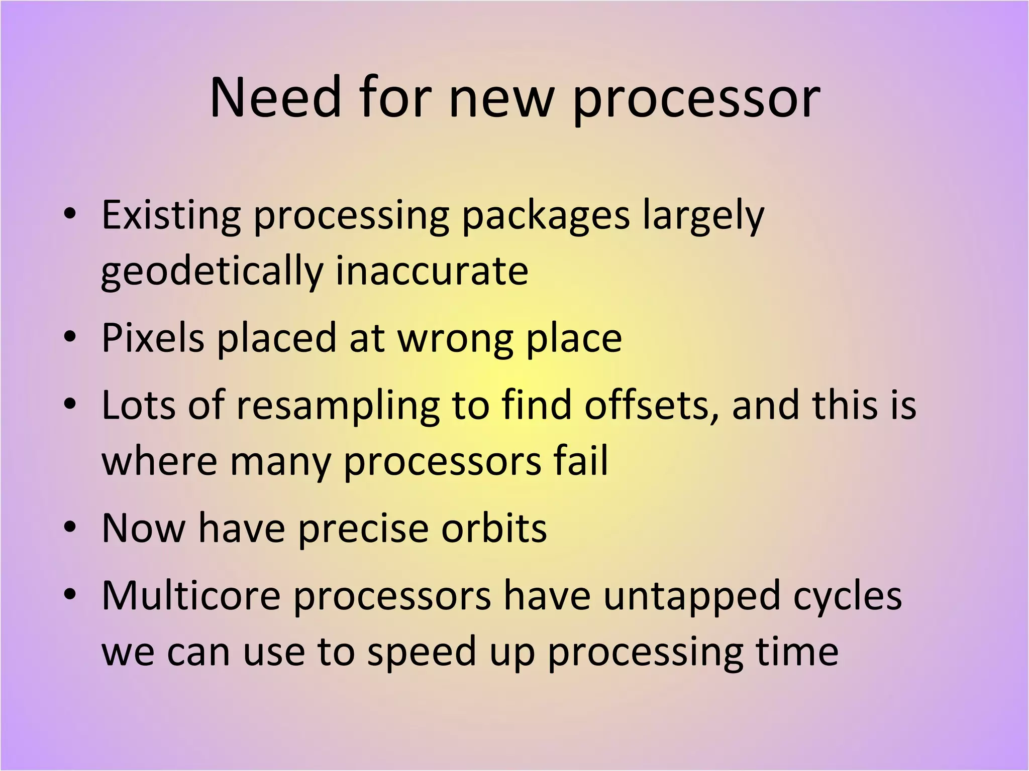 Need for new processor Existing processing packages largely geodetically inaccurate Pixels placed at wrong place Lots of resampling to find offsets, and this is where many processors fail Now have precise orbits Multicore processors have untapped cycles we can use to speed up processing time 