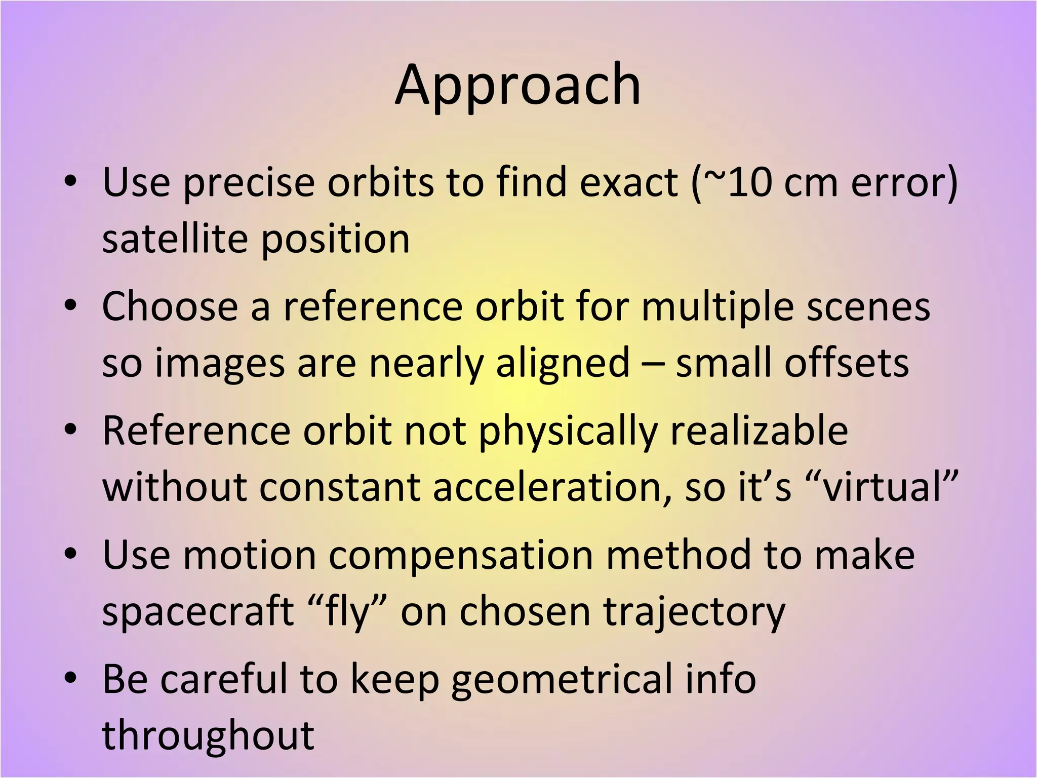 Approach Use precise orbits to find exact (~10 cm error) satellite position Choose a reference orbit for multiple scenes so images are nearly aligned – small offsets Reference orbit not physically realizable without constant acceleration, so it’s “virtual” Use motion compensation method to make spacecraft “fly” on chosen trajectory Be careful to keep geometrical info throughout 
