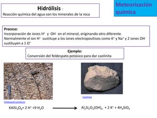 Meteorización
                            Hidrólisis :
Reacción química del agua con los minerales de la roca                        química

Proceso:
Incorporación de iones H+ y OH- en el mineral, originando otro diferente.
Normalmente el ion H+ sustituye a los iones electropositivos como K+ y Na+ y 2 iones OH-
sustituyen a 1 O=

                                               Ejemplo:
                      Conversión del feldespato potásico para dar caolinita




                                                        Caolinita
Feldespato potásico

    KAlSi3O8+ 2 H+ +9 H2O                               Al2Si2O5(OH)4 + 2 K+ + 4H4SiO4
 