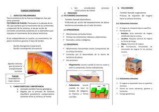 c. Son        considerados           procesos        b. VULCANISMO
                FUERZAS ENDÓGENAS                                      constructores de relieve.
                                                              2. PROCESOS                                            -    También llamado magmatismo
     1. ASPECTOS PRELIMINARES                             a. TECTONISMO (movimiento)                                 -    Proceso de expulsión del magma
Para la existencia de las fuerzas endógenas, hay que                                                                      hacia la corteza terrestre.
                                                          -     También llamado diastrofismo.
tener presente:
TECTONICA DE PLACAS: Planteada en la década de los        -     Producido por acción del desplazamiento de placas    b.1 Vulcanismo intrusivo
’60, que sostiene que el movimiento de los continentes          tectónicas accionadas por el calor terrestre.
y expansión de los océanos, se da por acción de                                                                       El magma se compacta bajo la superficie.
corrientes convectivas existentes en la astenósfera que       a.1 EPIROGENESIS                                        Formación de:
impulsan el movimiento de las placas tectónicas.               Movimientos verticales lentos.                        o Batolitos. Gran extensión de magma
                                                                                                                         solidificado bajo la corteza.
                                                               Forman los continentes, tablazos y depresiones.
Al ser independientes en cuanto a su movimiento, las                                                                  o Lacolitos. Péquelas cámaras de magma
placas tectónicas generan 3 tipos de bordes:                   Asociada a zonas cratógenas
                                                                                                                         en forma de hongo.
                                                              a.2 OROGENESIS                                          o Diques. Columnas de magma.
    -   Bordes divergentes (separación)                                                                               o Sill. Formaciones horizontales de
    -   Bordes convergentes (encuentro)                        Movimientos horizontales lentos (compresivo) de          intromisión de magma en los estratos
                                                                la corteza terrestre.                                    rocosos.
                                                               Conocido por el desarrollado de la teoría de
                                                                tectónica de placas.
                                                               Dos procesos:
 Agentes internos
                                                                 o   Plegamiento: ocurre cuando la roca es suave y
  que accionan la
                                                                     ante la compresión, forma ondulaciones.
  transformación
         terrestre

      Fuerzas
- Gravedad terr.                                                                                                     b.2 Vulcanismo extrusivo
- Calor interno
                                                                                                                         El magma es expulsado hacia la superficie
                                                                 o   Fallamiento: ocurre                                  terrestre.
    1. CARACTERÍSTICAS E IMPORTANCIA
          a. Llamadas también fuerzas geológicas.                    cuando la roca es                                   Forma los conos volcánicos, geiseres y
          b. Regidas por el principio de Isostasia                   incapaz de plegarse,                                 fumarolas.
             (equilibrio gravitatorio compensatorio                  se fractura y forma                                 Energía geotérmica
             existente entre la corteza y el manto.                  una falla.
 