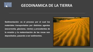 GEODINAMICA DE LA TIERRA
Sedimentación: es el proceso por el cual los
materiales transportados por distintos agentes
(escorrentía, glaciares, viento) y procedentes de
la erosión y la meteorización de las rocas son
depositados, pasando a ser sedimentos.
 