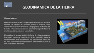 GEODINAMICA DE LA TIERRA
Mares y océanos
La erosión marina es la acción geológica del mar sobre las rocas
litorales. Se definen las acciones geológicas marinas como
"destructoras" cuando erosionan y disgregan los materiales de
la costa; o "constructora" cuando los materiales producto de la
erosión son transportados y acumulados.
El modelado de la costa, es decir, la forma de relieve creada por
la erosión, transporte y deposición de los materiales sobre la
masas litorales, está condicionado por tres factores: fuerza de
las olas, constitución litológica (de las formaciones rocosas) y
estructura de los materiales.
 