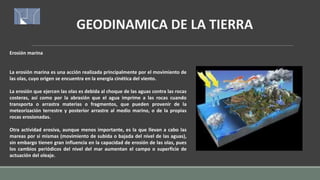 GEODINAMICA DE LA TIERRA
Erosión marina
La erosión marina es una acción realizada principalmente por el movimiento de
las olas, cuyo origen se encuentra en la energía cinética del viento.
La erosión que ejercen las olas es debida al choque de las aguas contra las rocas
costeras, así como por la abrasión que el agua imprime a las rocas cuando
transporta o arrastra materias o fragmentos, que pueden provenir de la
meteorización terrestre y posterior arrastre al medio marino, o de la propias
rocas erosionadas.
Otra actividad erosiva, aunque menos importante, es la que llevan a cabo las
mareas por sí mismas (movimiento de subida o bajada del nivel de las aguas),
sin embargo tienen gran influencia en la capacidad de erosión de las olas, pues
los cambios periódicos del nivel del mar aumentan el campo o superficie de
actuación del oleaje.
 