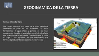 GEODINAMICA DE LA TIERRA
Formas del medio litoral
Las costas formadas por rocas de acusada pendiente
conforman el perfil de los acantilados. En estas
formaciones, el agua choca y penetra en las rocas
previamente fisuradas o agrietadas, comprimiendo el aire
que se encuentra en su interior. Cuando el agua se retira
da lugar a una expansión del aire comprimido, que
terminará produciendo roturas de las masas rocosas.
 