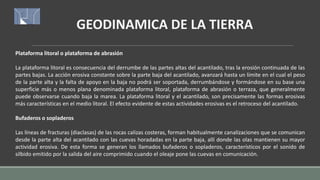 Plataforma litoral o plataforma de abrasión
La plataforma litoral es consecuencia del derrumbe de las partes altas del acantilado, tras la erosión continuada de las
partes bajas. La acción erosiva constante sobre la parte baja del acantilado, avanzará hasta un límite en el cual el peso
de la parte alta y la falta de apoyo en la baja no podrá ser soportada, derrumbándose y formándose en su base una
superficie más o menos plana denominada plataforma litoral, plataforma de abrasión o terraza, que generalmente
puede observarse cuando baja la marea. La plataforma litoral y el acantilado, son precisamente las formas erosivas
más características en el medio litoral. El efecto evidente de estas actividades erosivas es el retroceso del acantilado.
Bufaderos o sopladeros
Las líneas de fracturas (diaclasas) de las rocas calizas costeras, forman habitualmente canalizaciones que se comunican
desde la parte alta del acantilado con las cuevas horadadas en la parte baja, allí donde las olas mantienen su mayor
actividad erosiva. De esta forma se generan los llamados bufaderos o sopladeros, característicos por el sonido de
silbido emitido por la salida del aire comprimido cuando el oleaje pone las cuevas en comunicación.
GEODINAMICA DE LA TIERRA
 