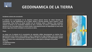 GEODINAMICA DE LA TIERRA
Accidentes costeros de acumulación
El producto de la acumulación de los depósitos costeros generan formas de relieve llamados de
acumulación. Las más significativas son las playas, flechas o barreras litorales, dunas costeras y zonas
intermareales. Otras formas de relieve también son los tómbolas, deltas y albuferas. Estos accidentes
costeros se forman al ser arrastradas mediante las olas y corrientes, las arenas y sedimentos finos que
aportan los ríos y las propias olas en su acción erosiva, y que posteriormente son depositados en otras zonas
donde el agua tiene menor actividad o se encuentra en calma.
Playas
Las playas son el producto de la acumulación de materiales sólidos descompuestos en detritus finos
(generalmente arena silícea), cantos rodados y restos o fragmentos de origen biológico, tales como conchas
de moluscos y corales. Si la acumulación de éstas últimas es alta y en partículas muy fragmentadas, pueden
llegar a formarse rocas carbonáticas por cimentación. En una playa típica se distinguen tres perfiles:
•El berma
•La superficie de playa
•La barra o bar
 