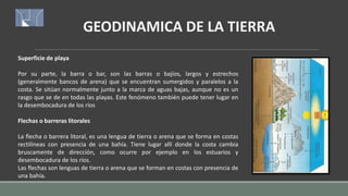 GEODINAMICA DE LA TIERRA
Superficie de playa
Por su parte, la barra o bar, son las barras o bajíos, largos y estrechos
(generalmente bancos de arena) que se encuentran sumergidos y paralelos a la
costa. Se sitúan normalmente junto a la marca de aguas bajas, aunque no es un
rasgo que se de en todas las playas. Este fenómeno también puede tener lugar en
la desembocadura de los ríos
Flechas o barreras litorales
La flecha o barrera litoral, es una lengua de tierra o arena que se forma en costas
rectilíneas con presencia de una bahía. Tiene lugar allí donde la costa cambia
bruscamente de dirección, como ocurre por ejemplo en los estuarios y
desembocadura de los ríos.
Las flechas son lenguas de tierra o arena que se forman en costas con presencia de
una bahía.
 