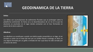GEODINAMICA DE LA TIERRA
Deltas
Los deltas son acumulaciones de sedimentos fluviales que se prolongan sobre la
plataforma continental. Se llama así a la desembocadura de un río en la que los
aluviones se acumulan en el lugar donde contactan con el mar, formando un
avance de la tierra sobre él.
Albuferas
Las albuferas se constituyen cuando una bahía queda convertida en un lago, al ser
cerrada su unión con el resto del mar por un cordón litoral o restinga, es decir, es
una laguna formada por un golfo o entrada de mar cuya boca ha sido cerrada por
un banco de arena
 