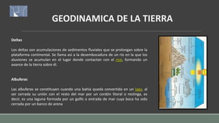 GEODINAMICA DE LA TIERRA
Deltas
Los deltas son acumulaciones de sedimentos fluviales que se prolongan sobre la
plataforma continental. Se llama así a la desembocadura de un río en la que los
aluviones se acumulan en el lugar donde contactan con el mar, formando un
avance de la tierra sobre él.
Albuferas
Las albuferas se constituyen cuando una bahía queda convertida en un lago, al
ser cerrada su unión con el resto del mar por un cordón litoral o restinga, es
decir, es una laguna formada por un golfo o entrada de mar cuya boca ha sido
cerrada por un banco de arena
 