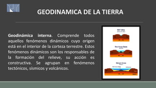 GEODINAMICA DE LA TIERRA
Geodinámica interna. Comprende todos
aquellos fenómenos dinámicos cuyo origen
está en el interior de la corteza terrestre. Estos
fenómenos dinámicos son los responsables de
la formación del relieve, su acción es
constructiva. Se agrupan en fenómenos
tectónicos, sísmicos y volcánicos.
 