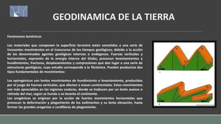 GEODINAMICA DE LA TIERRA
Fenómenos tectónicos
Los materiales que componen la superficie terrestre están sometidos a una serie de
incesantes movimientos en el transcurso de los tiempos geológicos, debido a la acción
de los denominados agentes geológicos internos o endógenos. Fuerzas verticales y
horizontales, expresión de la energía interna del Globo, provocan levantamientos y
hundimientos, fracturas, desplazamientos y compresiones que dan lugar a una serie de
estructuras geológicas, cuyo estudio corresponde a la Téctónica. Pueden producirse dos
tipos fundamentales de movimientos:
Los epirogénicos son lentos movimientos de hundimiento o levantamiento, producidos
por el juego de fuerzas verticales, que afectan a masas continentales. Estos movimientos
son más apreciables en las regiones costeras, donde se traducen por un lento avance o
retirada del mar, según se hunda o se levante el continente.
Los orogénicos se originan por la acción de fuertes movimientos horizontales que
provocan la deformación y plegamiento de los sedimentos y su lenta elevación, hasta
formar las grandes orogenias o cordilleras de plegamiento.
 