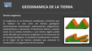 GEODINAMICA DE LA TIERRA
Teorías orogénicas
La orogénesis es un fenómeno complicado y lentísimo que
se traduce en una serie de hechos geológicos
estrechamente relacionados: sedimentación, plegamiento,
metamorfismo y volcanismo. El fenómeno afecta a amplias
zonas de la corteza terrestre, y una misma región puede
verse afectada por sucesivas orogénesis en el transcurso de
los tiempos geológicos. El problema fundamental a resolver
es el origen de las fuerzas colosales que provocan la
compresión y el plegamiento de los estratos
 