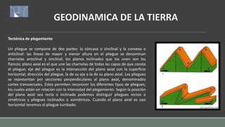 GEODINAMICA DE LA TIERRA
Tectónica de plegamiento
Un pliegue se compone de dos partes: la cóncava o sinclinal y la convexa o
anticlinal: las líneas de mayor y menor altura en el pliegue se denominan
charnelas anticlinal y sinclinal; los planos inclinados que los unen son los
flancos; plano axial es el que une las charnelas de todas las capas de que consta
el pliegue; eje del pliegue es la intersección del plano axial con la superficie
horizontal; dirección del pliegue, la de su eje o la de su plano axial. Los pliegues
se representan por secciones perpendiculares al plano axial, denominados
cortes transversales. Estos permiten reconocer los diferentes tipos de pliegues,
los cuales están en relación con la intensidad del plegamiento. Según la posición
del plano axial sea recta o inclinada podemos distinguir pliegues rectos o
simétricos y pliegues inclinados o asimétricos. Cuando el plano axial es casi
horizontal tenemos el pliegue tumbado.
 
