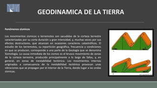 GEODINAMICA DE LA TIERRA
Fenómenos sísmicos
Los movimientos sísmicos o terremotos son sacudidas de la corteza terrestre
caracterizadas por su corta duración y gran intensidad, y, muchas veces por sus
efectos destructores, que alcanzan en ocasiones caracteres catastróficos. El
estudio de los terremotos, su repartición geográfica, frecuencia y condiciones
en que se producen, corresponde a una parte de la Geología que se denomina
Sismología. La causa inmediata de los sismos es el brusco movimiento de zonas
de la corteza terrestre, producido principalmente a lo largo de fallas, y, en
general, en zonas de inestabilidad tectónica. Los movimientos internos
originados a consecuencia de la inestabilidad tectónica provocan unas
vibraciones que se propagan por el interior de la Tierra, dando lugar a las ondas
sísmicas.
 