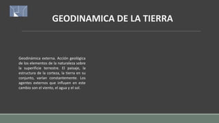 GEODINAMICA DE LA TIERRA
Geodinámica externa. Acción geológica
de los elementos de la naturaleza sobre
la superificie terrestre. El paisaje, la
estructura de la corteza, la tierra en su
conjunto, varían constantemente. Los
agentes externos que influyen en este
cambio son el viento, el agua y el sol.
 
