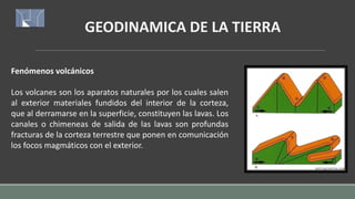 GEODINAMICA DE LA TIERRA
Fenómenos volcánicos
Los volcanes son los aparatos naturales por los cuales salen
al exterior materiales fundidos del interior de la corteza,
que al derramarse en la superficie, constituyen las lavas. Los
canales o chimeneas de salida de las lavas son profundas
fracturas de la corteza terrestre que ponen en comunicación
los focos magmáticos con el exterior.
 
