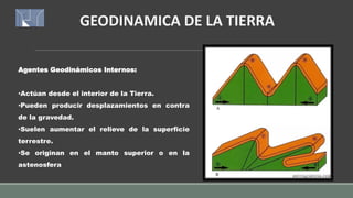 GEODINAMICA DE LA TIERRA
Agentes Geodinámicos Internos:
•Actúan desde el interior de la Tierra.
•Pueden producir desplazamientos en contra
de la gravedad.
•Suelen aumentar el relieve de la superficie
terrestre.
•Se originan en el manto superior o en la
astenosfera
 
