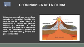 GEODINAMICA DE LA TIERRA
Vulcanismo: es el que se produce
cuando el material fundido del
interior de la Tierra sale a la
superficie a través de grietas,
fisuras y orificios. A este
material que sale se lo denomina
lava, se caracteriza porque se
enfría rápidamente y libera sus
gases disueltos
 
