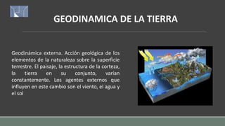 GEODINAMICA DE LA TIERRA
Geodinámica externa. Acción geológica de los
elementos de la naturaleza sobre la superficie
terrestre. El paisaje, la estructura de la corteza,
la tierra en su conjunto, varían
constantemente. Los agentes externos que
influyen en este cambio son el viento, el agua y
el sol
 