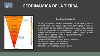 GEODINAMICA DE LA TIERRA
Geodinámica externa.
En la geodinámica externa intervienen los factores y fuerzas
externas de la Tierra (viento, agua, hielo, etc.), ligada al clima y a
la interacción de éste sobre la superficie o capas más externas.
Sobre el compendio de metodologías y técnicas que pueden
emplearse sobre las "formas del relieve" (geomorfología), y sobre
algunos de sus agentes, como el agua (hidrogeología).
Agentes geodinámicas externos.
Actúan sobre la corteza, como agente modelador.
Se desplazan a favor de la gravedad.
Son agentes destructores de relieve.
También es la meteorización y la erosión
 