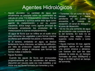 • Aguas pluviales: La cantidad de agua que
anualmente se precipita sobre los continentes se
calcula en unos 112.000kilómetros cúbicos. Por su
acción disolvente y química actúa esta agua como
agente de meteorización; y por su acción
mecánica, actúa luego como agente principal de
transporte arrastrando los productos de la
meteorización a nuevos emplazamientos.
El agua de lluvia que se infiltra en el suelo sirve
para alimentar los vegetales y para formar mantos
acuíferos que alimentan los pozos y manantiales.
Si el terreno, embebido en agua, se desliza
lentamente hacia inferiores, se habla de solifluxión,
por falta de protección vegetal aguas salvajes
pueden abrir zanjas y cárcavas que forman las
tierras malas o badlands.
• Aguas fluviales
Cuando las aguas de lluvia son encauzadas
progresivamente por los accidentes del terreno,
discurren por cauces cada vez más estables, y se
inicia una red fluvial formada por torrentes y ríos.
• Torrentes: Es un curso de agua
escasa longitud y fuerte
pendiente en los cuales se
encuentra la cuenca de
recepción, el canal de desagüe y
el cono de deyección.
• El río: Es una corriente de agua
de circulación más constante que
la del torrente. En todo río se
distinguen tres etapas: Curso
superior, curso medio y curso
inferior.
• Aguas marinas: El mar, agente
geológico ejerce en las costas
una acción erosiva y abrasiva.
Las fuerzas con que las olas
golpean la costa es, en tiempos
normales de unos 3000kp/m2 y
llega a 30.000 kp7m2 en tiempo
de tormenta.
Agentes Hidrológicos
 