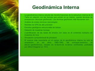 Geodinámica Interna
• La geodinámica interna estudia las transformaciones de la estructura interna de la
Tierra en relación con las fuerzas que actúan en su interior, usando técnicas de
prospección (técnicas geofísicas). Las técnicas geofísicas más frecuentes son:
• Análisis de ondas sísmicas (sismología)
• Medidas de GPS de alta precisión
• Estudios geológicos estructurales de campo
• Datación de muestras rocosas
• Cuantificación de las tasas de erosión con base en el contenido isotópico en
muestras de roca
• Simulación computacional de procesos
• El avance más importante en el campo de la geodinámica interna ha sido la
aceptación, en los años 1960-1980, del concepto tectónica de
placas (geotectónica), basado en la teoría de la deriva continental, postulada
por Alfred Wegener en 1912.
 