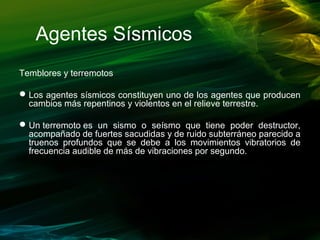 Agentes Sísmicos
Temblores y terremotos
Los agentes sísmicos constituyen uno de los agentes que producen
cambios más repentinos y violentos en el relieve terrestre.
Un terremoto es un sismo o seísmo que tiene poder destructor,
acompañado de fuertes sacudidas y de ruido subterráneo parecido a
truenos profundos que se debe a los movimientos vibratorios de
frecuencia audible de más de vibraciones por segundo.
 