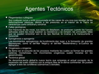 Agentes Tectónicos
 Plegamientos o pliegues:
Son cualquier curva u onda pronunciada en las capas de una roca que resultan de las
deformaciones plásticas, debido a las presiones en el interior de la Tierra se
caracterizan como anticlinal y sinclinal.
 Fallas geológicas:
Son fracturas de las rocas, sus lados se desplazan, se producen cuando las fuerzas
aplicadas sobre las rocas superan su resistencia y se rompen, las principales fallas
que se pueden encontrar son la de tipo Normal, la inversa y la transcurrente u
horizontal.
 Epirogénesis o epirogenia:
Los movimientos epirogénicos de hundimiento dan lugar a la formación de grandes
depresiones, como la del Mar Negro y el del Mar Mediterráneo y la Cuenca de
Maracaibo.
 Orogénesis u orogenia:
Se llama así el conjunto de los procesos mediante los cuales se forman las grandes
cadenas montañosas. Los movimientos orogénicos suelen iniciarse en los
geosinclinales.
 Tectónica global:
Se denomina teoría global la nueva teoría que empareja el actual concepto de la
expansión del suelo oceánico con la antigua idea de la deriva continental. Se pueden
agregar a esto las cordilleras submarinas o dorsales.
 
