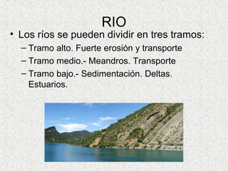 RIO
• Los ríos se pueden dividir en tres tramos:
  – Tramo alto. Fuerte erosión y transporte
  – Tramo medio.- Meandros. Transporte
  – Tramo bajo.- Sedimentación. Deltas.
    Estuarios.
 