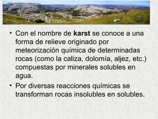 • Con el nombre de karst se conoce a una
  forma de relieve originado por
  meteorización química de determinadas
  rocas (como la caliza, dolomía, aljez, etc.)
  compuestas por minerales solubles en
  agua.
• Por diversas reacciones químicas se
  transforman rocas insolubles en solubles.
 