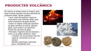 Els volcans no sempre estan en erupció, però
quan ho estan expulsen una gran quantitat de
productes sòlids, líquids i gasosos.
     • Lava: massa formada per roques en
     estat líquid, amb materials sòlids, però
     sense la presència de gasos dissolts.
     • Gasos: el magma conté gran quantitat
     de gasos volcànics en solució. Aquests
     gasos, quan arriben a la superfície,
     formen les columnes de gasos.
     • Piroclasts: fragments de lava llançats a
     l’aire, on es poden solidificar. Tipus:
          • Cendres: són els piroclasts més fins
          •Lapil·lis: s'acumulen en el con
          volcànic
          •Bombes volcàniques: partícules
          grans, refredament lent.
 
