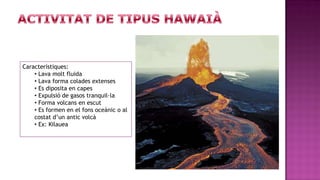 Característiques:
    • Lava molt fluida
    • Lava forma colades extenses
    • Es diposita en capes
    • Expulsió de gasos tranquil·la
    • Forma volcans en escut
    • Es formen en el fons oceànic o al
    costat d’un antic volcà
    • Ex: Kilauea
 