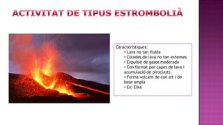 Característiques:
    • Lava no tan fluida
    • Colades de lava no tan extenses
    • Expulsió de gasos moderada
    • Con format per capes de lava i
    acumulació de piroclasts
    • Forma volcans de con alt i de
    base ampla
    • Ex: Elka
 