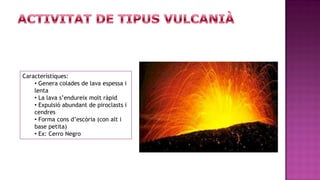 Característiques:
    • Genera colades de lava espessa i
    lenta
    • La lava s’endureix molt ràpid
    • Expulsió abundant de piroclasts i
    cendres
    • Forma cons d’escòria (con alt i
    base petita)
    • Ex: Cerro Negro
 