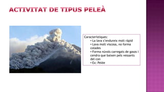 Característiques:
    • La lava s’endureix molt ràpid
    • Lava molt viscosa, no forma
    colades
    • Forma núvols carregats de gasos i
    cendra que baixen pels vessants
    del con
    • Ex: Pelée
 