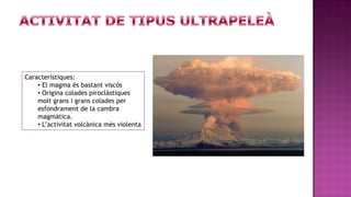 Característiques:
    • El magma és bastant viscós
    • Origina colades piroclàstiques
    molt grans i grans colades per
    esfondrament de la cambra
    magmàtica.
    • L’activitat volcànica més violenta
 