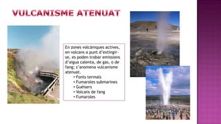 En zones volcàniques actives,
en volcans a punt d’extingir-
se, es poden trobar emissions
d’aigua calenta, de gas, o de
fang; s’anomena vulcanisme
atenuat.
     • Fonts termals
     • Fumaroles submarines
     • Guèisers
     • Volcans de fang
     • Fumaroles
 