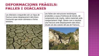 Les falles són estructures tectòniques
Les diàclasis o esquerdes són un tipus de
                                            produïdes a causa d’esforços de tensió, de
fractura sense desplaçament dels blocs
                                            compressió o de cisalla, sobre materials amb
fracturats que estan sotmesos a fortes
                                            comportament fràgil. Donen com a resultat
tensions.
                                            una fractura amb desplaçament dels blocs
                                            situats als dos costats del pla de fractura.
 