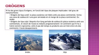 Hi ha dos grans tipus d’orògens, en funció del tipus de plaques implicades i del grau de
metamorfisme:
    • Orògens de tipus andí: la placa oceànica col·lideix amb una placa continental, forma
    una zona de subducció i una gran serralada en el marge de la placa continental. Ex:
    Andes
    • Orògens de tipus alpí: Després d'un llarg període de subducció (placa oceànica amb una
    continental), el volum de l'oceà es redueix progressivament i el continent que hi ha a
    l'altre extrem s'aproxima; amb el pas del temps es produirà una col·lisió entre els dos
    continents i l'oceà desapareixerà.




                      Andes                                         Alps
 